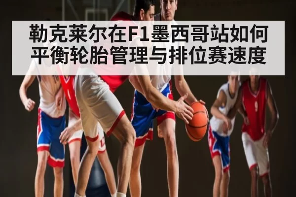 勒克莱尔在F1墨西哥站如何平衡轮胎管理与排位赛速度